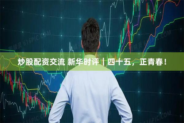 炒股配资交流 新华时评｜四十五，正青春！