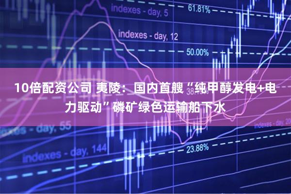 10倍配资公司 夷陵：国内首艘“纯甲醇发电+电力驱动”磷矿绿色运输船下水