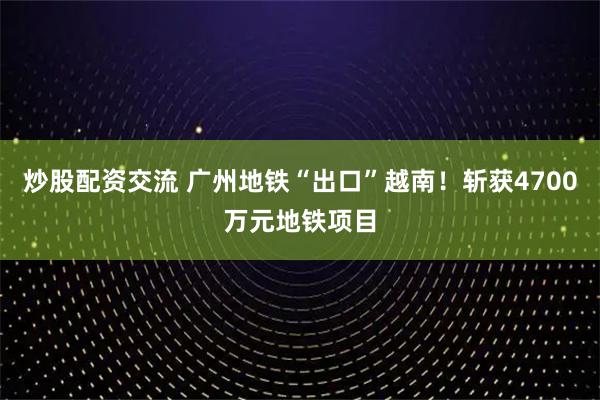 炒股配资交流 广州地铁“出口”越南！斩获4700万元地铁项目