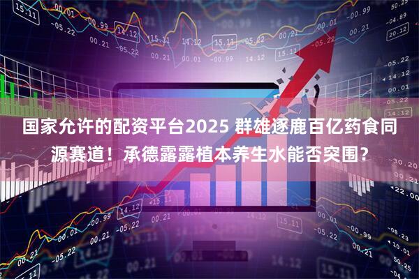 国家允许的配资平台2025 群雄逐鹿百亿药食同源赛道！承德露露植本养生水能否突围？