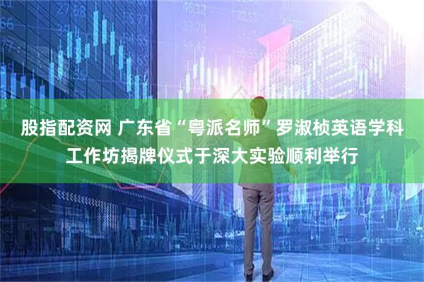 股指配资网 广东省“粤派名师”罗淑桢英语学科工作坊揭牌仪式于深大实验顺利举行
