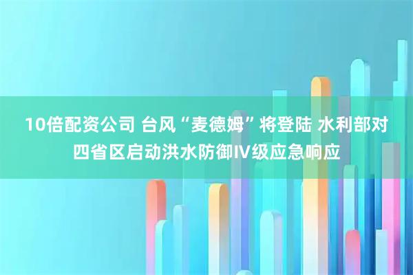 10倍配资公司 台风“麦德姆”将登陆 水利部对四省区启动洪水防御Ⅳ级应急响应