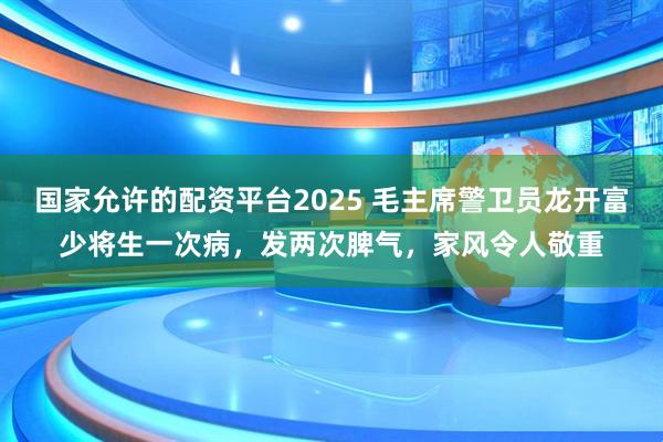 国家允许的配资平台2025 毛主席警卫员龙开富少将生一次病，发两次脾气，家风令人敬重