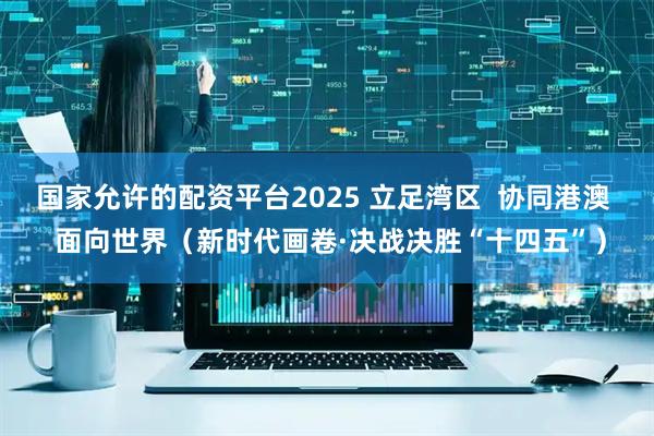 国家允许的配资平台2025 立足湾区  协同港澳  面向世界（新时代画卷·决战决胜“十四五”）