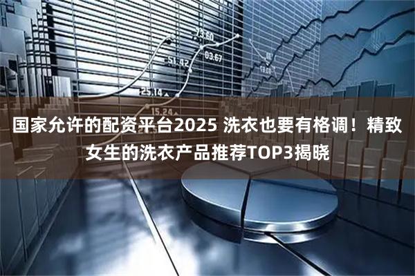 国家允许的配资平台2025 洗衣也要有格调！精致女生的洗衣产品推荐TOP3揭晓