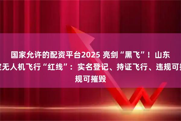 国家允许的配资平台2025 亮剑“黑飞”！山东划定无人机飞行“红线”：实名登记、持证飞行、违规可摧毁