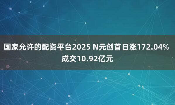 国家允许的配资平台2025 N元创首日涨172.04% 成交10.92亿元