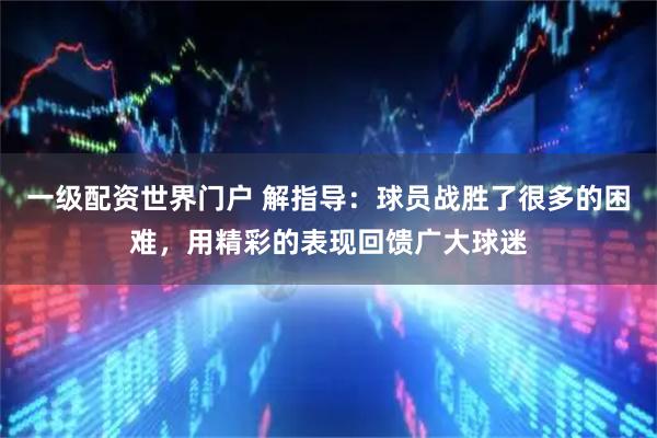 一级配资世界门户 解指导：球员战胜了很多的困难，用精彩的表现回馈广大球迷