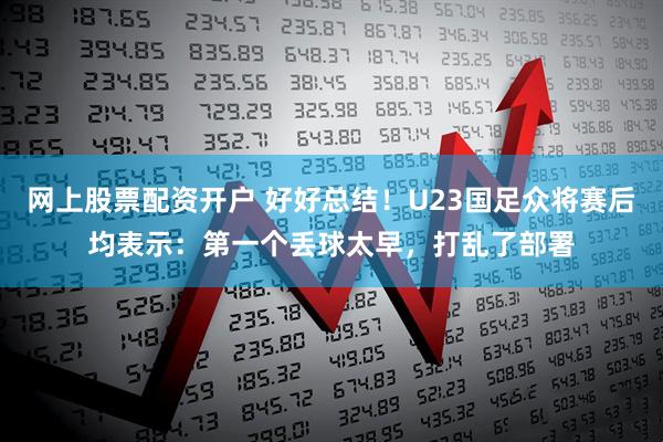 网上股票配资开户 好好总结！U23国足众将赛后均表示：第一个丢球太早，打乱了部署
