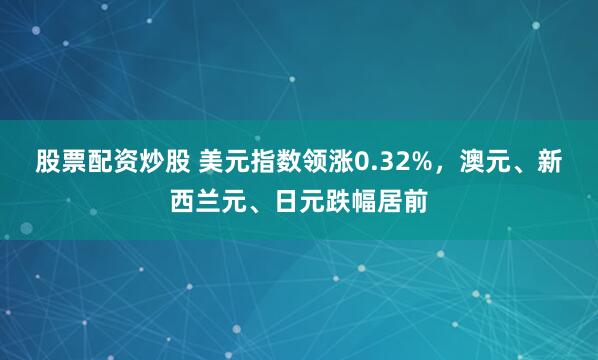 股票配资炒股 美元指数领涨0.32%，澳元、新西兰元、日元跌幅居前
