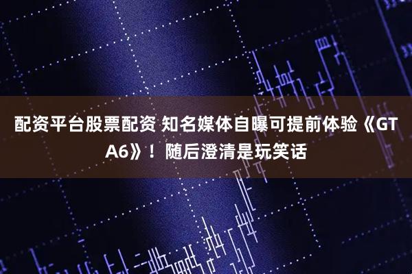 配资平台股票配资 知名媒体自曝可提前体验《GTA6》！随后澄清是玩笑话