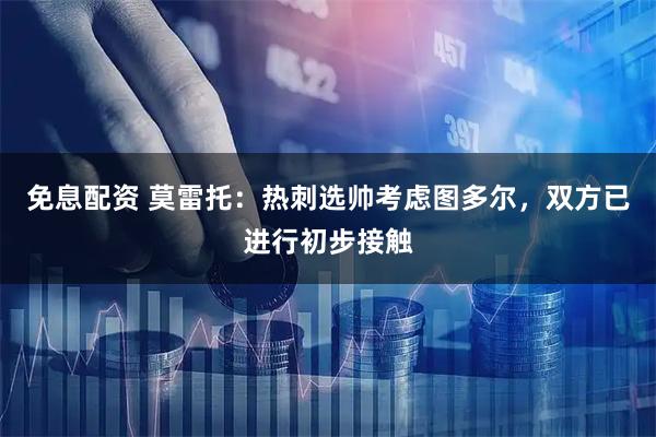 免息配资 莫雷托：热刺选帅考虑图多尔，双方已进行初步接触