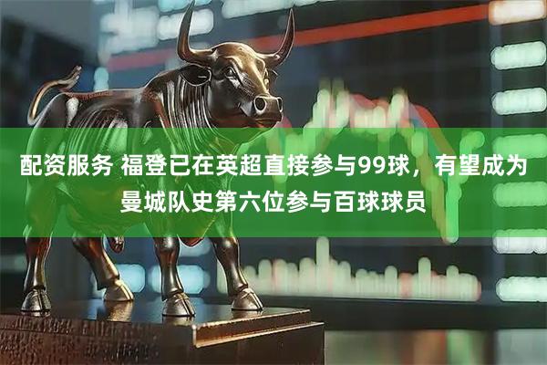 配资服务 福登已在英超直接参与99球，有望成为曼城队史第六位参与百球球员