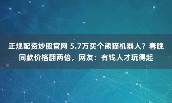 正规配资炒股官网 5.7万买个熊猫机器人？春晚同款价格翻两倍，网友：有钱人才玩得起