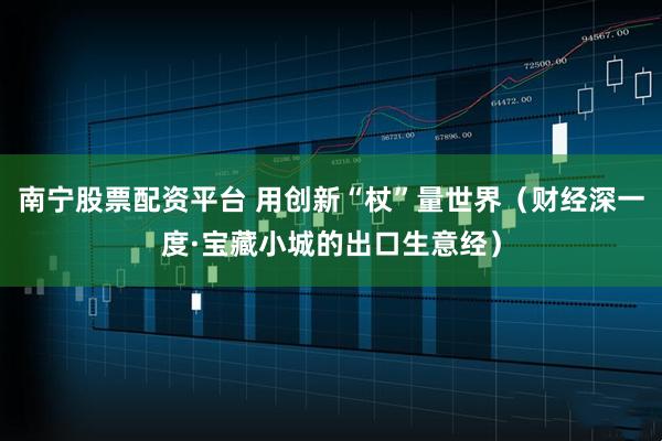 南宁股票配资平台 用创新“杖”量世界（财经深一度·宝藏小城的出口生意经）