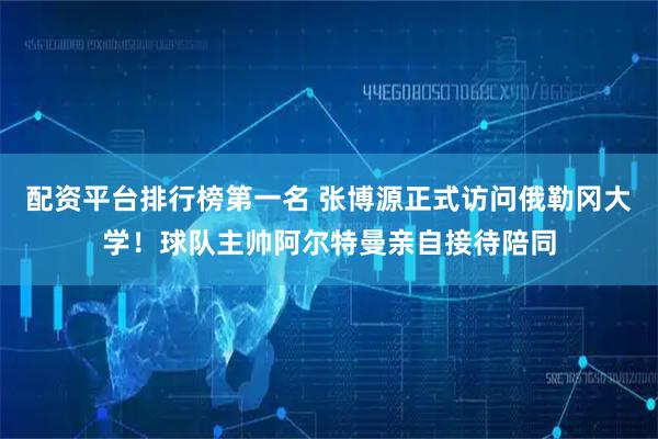 配资平台排行榜第一名 张博源正式访问俄勒冈大学！球队主帅阿尔特曼亲自接待陪同