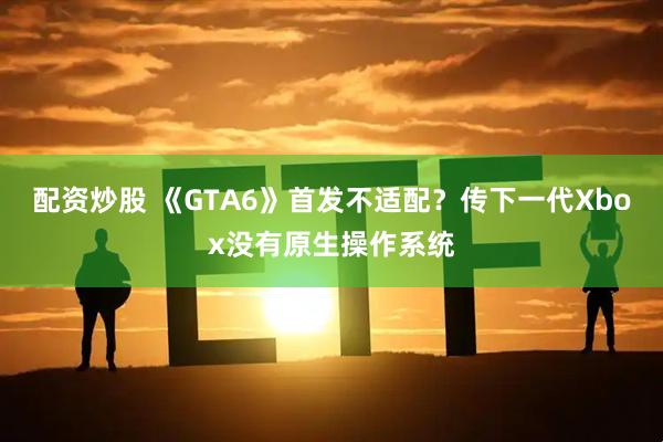 配资炒股 《GTA6》首发不适配？传下一代Xbox没有原生操作系统