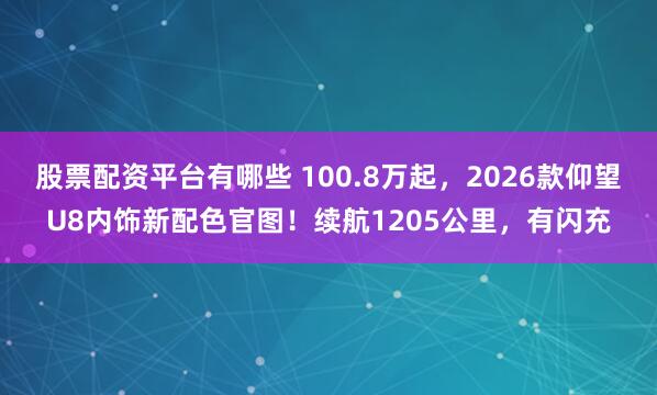 股票配资平台有哪些 100.8万起，2026款仰望U8内饰新配色官图！续航1205公里，有闪充