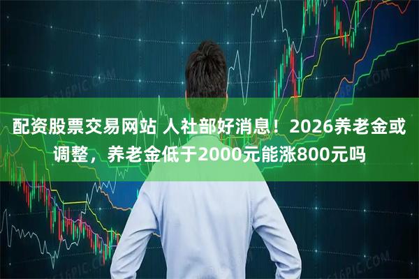 配资股票交易网站 人社部好消息！2026养老金或调整，养老金低于2000元能涨800元吗