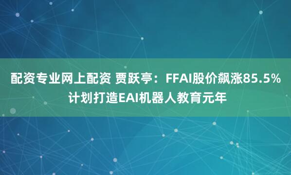 配资专业网上配资 贾跃亭：FFAI股价飙涨85.5% 计划打造EAI机器人教育元年