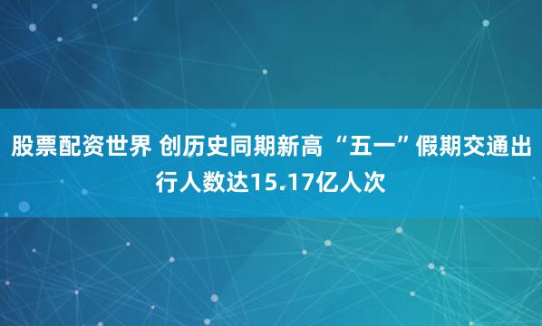 股票配资世界 创历史同期新高 “五一”假期交通出行人数达15.17亿人次
