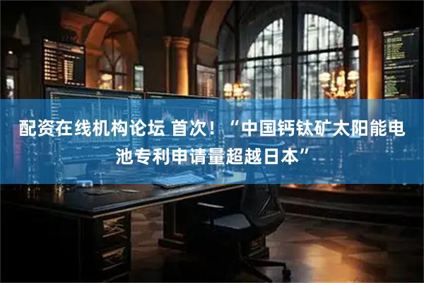 配资在线机构论坛 首次！“中国钙钛矿太阳能电池专利申请量超越日本”