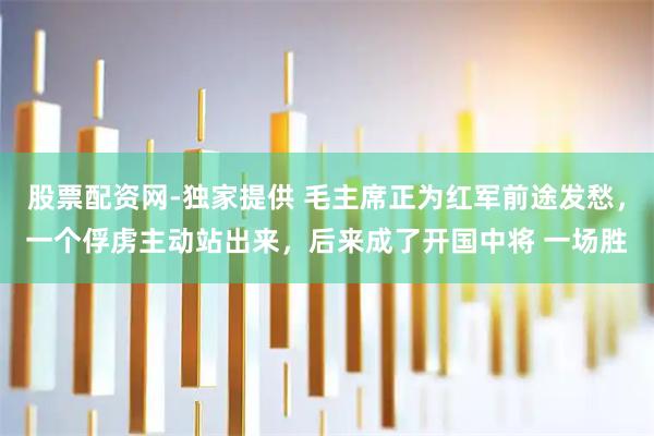 股票配资网-独家提供 毛主席正为红军前途发愁，一个俘虏主动站出来，后来成了开国中将 一场胜