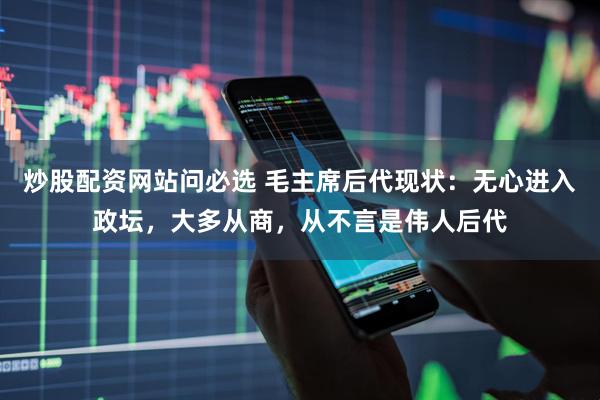 炒股配资网站问必选 毛主席后代现状：无心进入政坛，大多从商，从不言是伟人后代