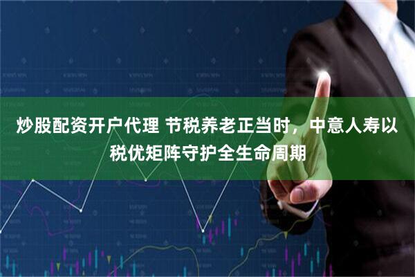 炒股配资开户代理 节税养老正当时，中意人寿以税优矩阵守护全生命周期