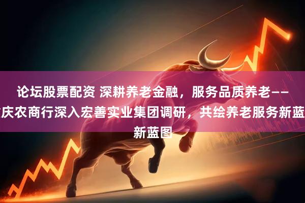 论坛股票配资 深耕养老金融，服务品质养老——重庆农商行深入宏善实业集团调研，共绘养老服务新蓝图
