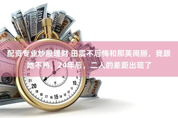 配资专业炒股理财 田震不后悔和那英闹掰，我跟她不熟，24年后，二人的差距出现了